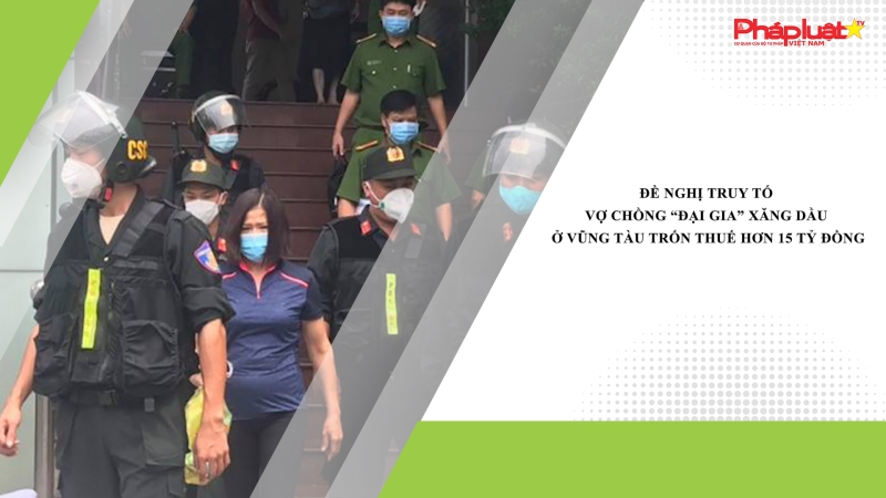 Đề nghị truy tố vợ chồng “đại gia” xăng dầu ở Vũng Tàu trốn thuế hơn 15 tỷ đồng