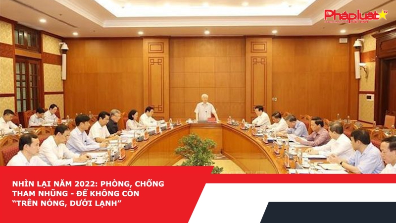 Nhìn lại năm 2022: Phòng, chống tham nhũng - Để không còn “trên nóng, dưới lạnh”