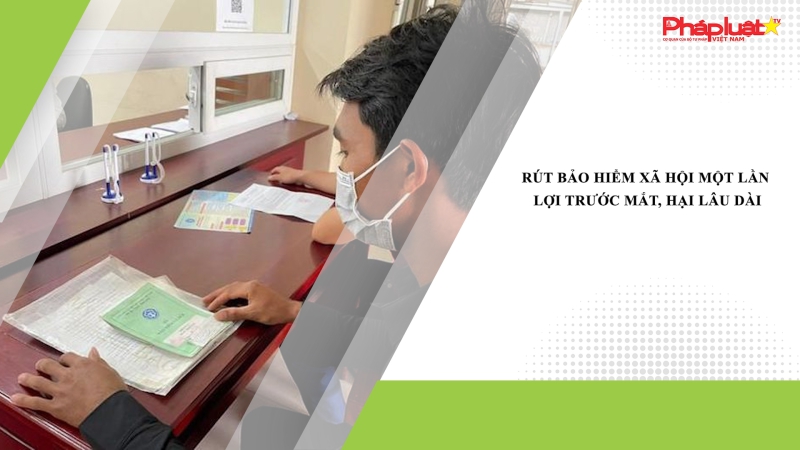 Rút bảo hiểm xã hội một lần: Lợi trước mắt, hại lâu dài