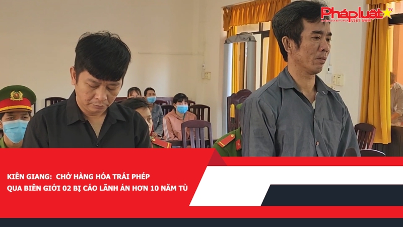 Kiên Giang: Chở hàng hóa trái phép qua biên giới 02 bị cáo lãnh án hơn 10 năm tù