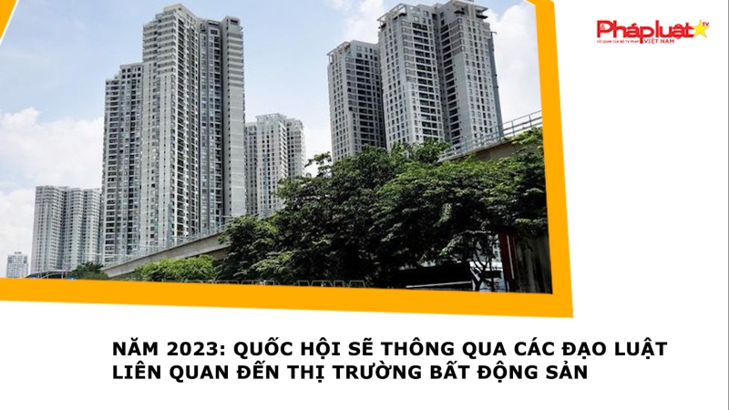 Năm 2023: Quốc hội sẽ thông qua các đạo luật liên quan đến thị trường bất động sản