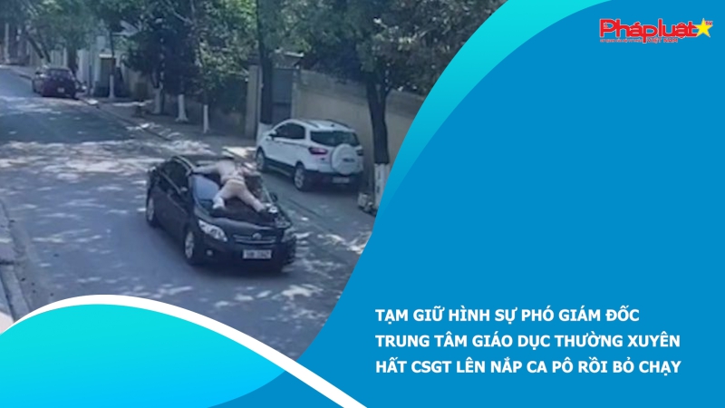 Tạm giữ hình sự Phó giám đốc trung tâm giáo dục thường xuyên hất CSGT lên nắp ca pô rồi bỏ chạy