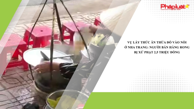 Vụ lấy thức ăn thừa đổ vào nồi ở Nha Trang: Người bán hàng rong bị xử phạt 2,5 triệu đồng