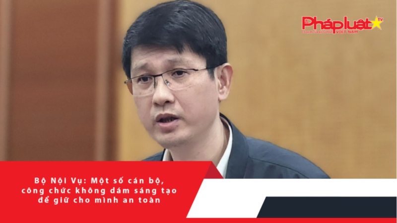 Bộ Nội Vụ: Một số cán bộ, công chức không dám sáng tạo để giữ cho mình an toàn