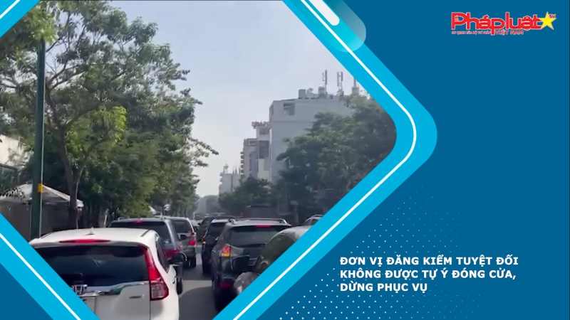 Đơn vị đăng kiểm tuyệt đối không được tự ý đóng cửa, dừng phục vụ