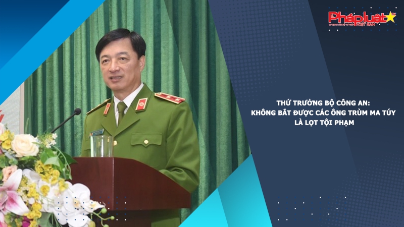 Thứ trưởng Bộ Công an: Không bắt được các ông trùm ma túy là lọt tội phạm