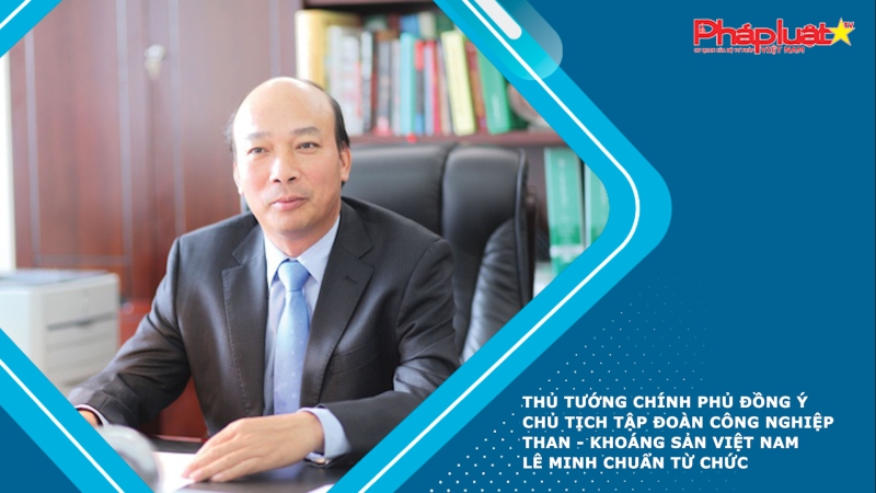 Thủ tướng Chính phủ đồng ý Chủ tịch Tập đoàn Công nghiệp Than - Khoáng sản Việt Nam Lê Minh Chuẩn từ chức
