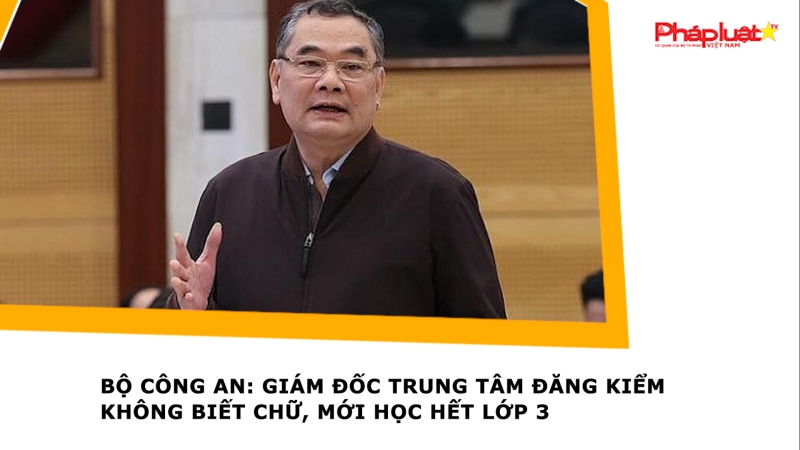 Bộ Công an: Giám đốc trung tâm đăng kiểm không biết chữ, mới học hết lớp 3