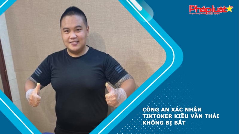 Công an xác nhận TikToker Kiều Văn Thái không bị bắt