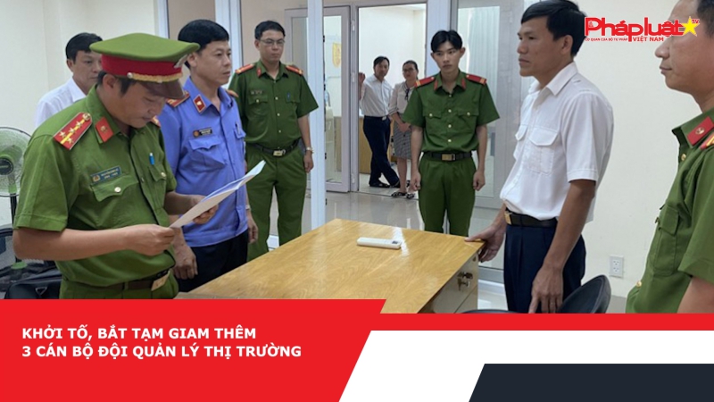 Khởi tố, bắt tạm giam thêm 3 cán bộ Đội quản lý thị trường