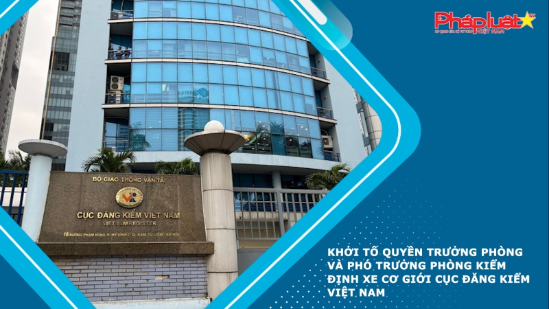 Khởi tố Quyền Trưởng phòng và Phó Trưởng phòng Kiểm định xe cơ giới Cục Đăng kiểm Việt Nam