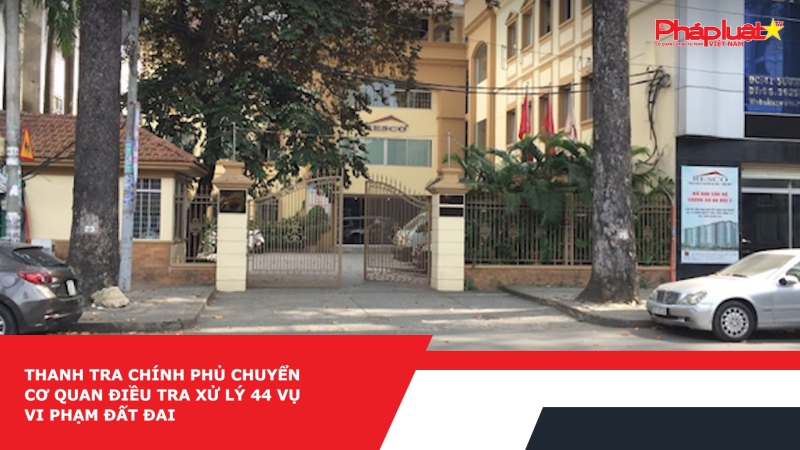 Thanh tra Chính phủ chuyển cơ quan điều tra xử lý 44 vụ vi phạm đất đai