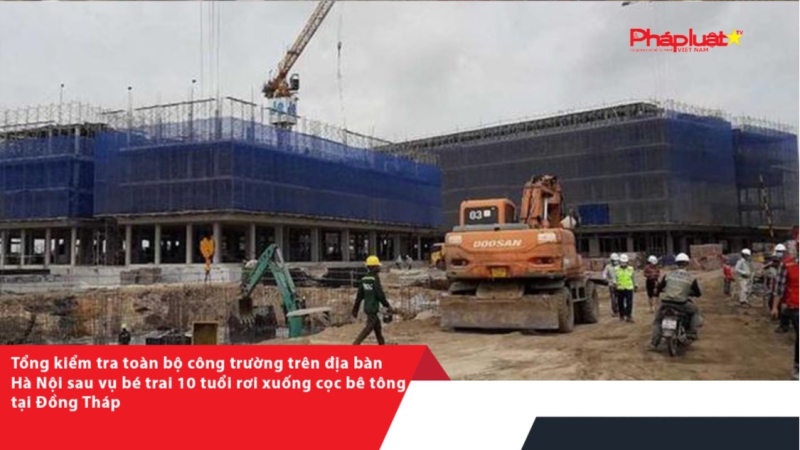 Tổng kiểm tra toàn bộ công trường trên địa bàn Hà Nội sau vụ bé trai 10 tuổi rơi xuống cọc bê tông tại Đồng Tháp