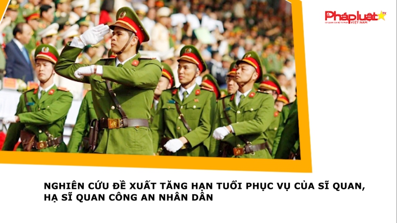 Nghiên cứu đề xuất tăng hạn tuổi phục vụ của sĩ quan, hạ sĩ quan Công an nhân dân