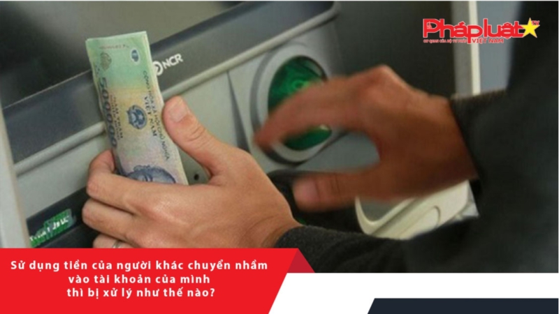 Sử dụng tiền của người khác chuyển nhầm vào tài khoản của mình thì bị xử lý như thế nào?