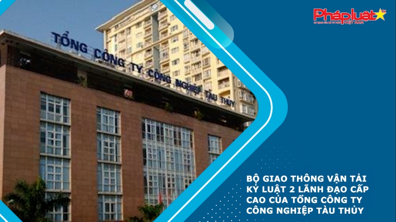 Bộ Giao thông vận tải kỷ luật 2 lãnh đạo cấp cao của Tổng công ty Công nghiệp tàu thủy