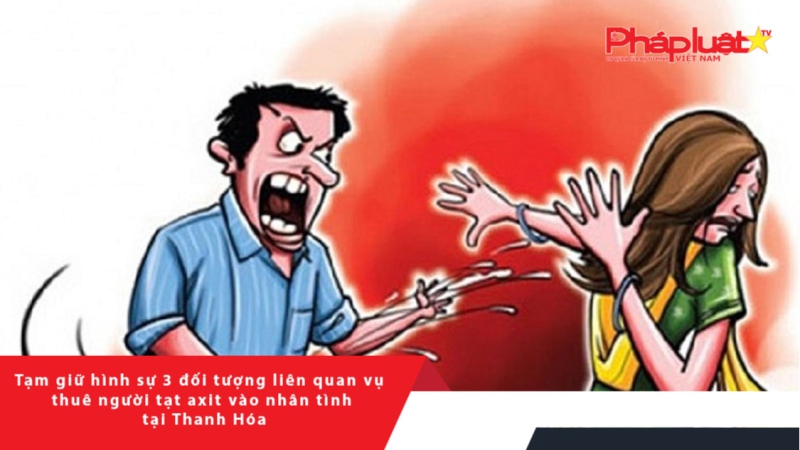Tạm giữ hình sự 3 đối tượng liên quan vụ thuê người tạt axit vào nhân tình tại Thanh Hóa
