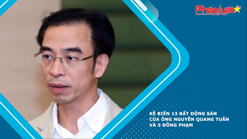 Kê biên 13 bất động sản của ông Nguyễn Quang Tuấn và 5 đồng phạm