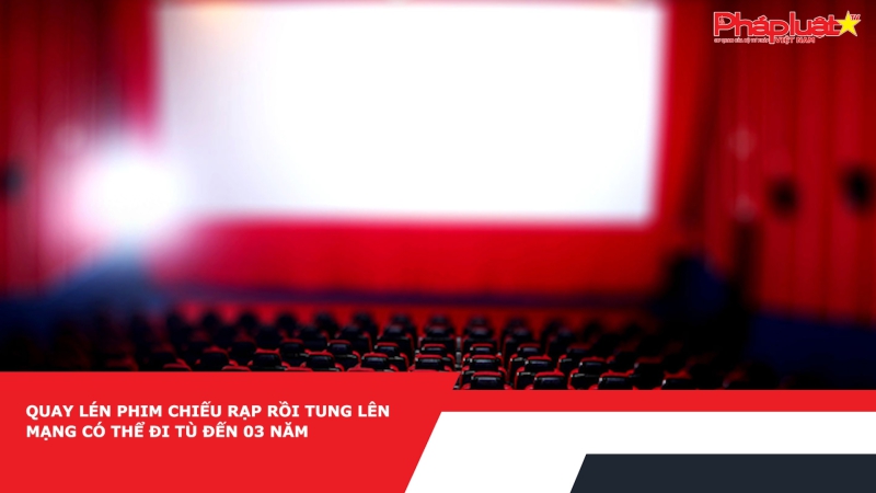 Quay lén phim chiếu rạp rồi tung lên mạng có thể đi tù đến 03 năm