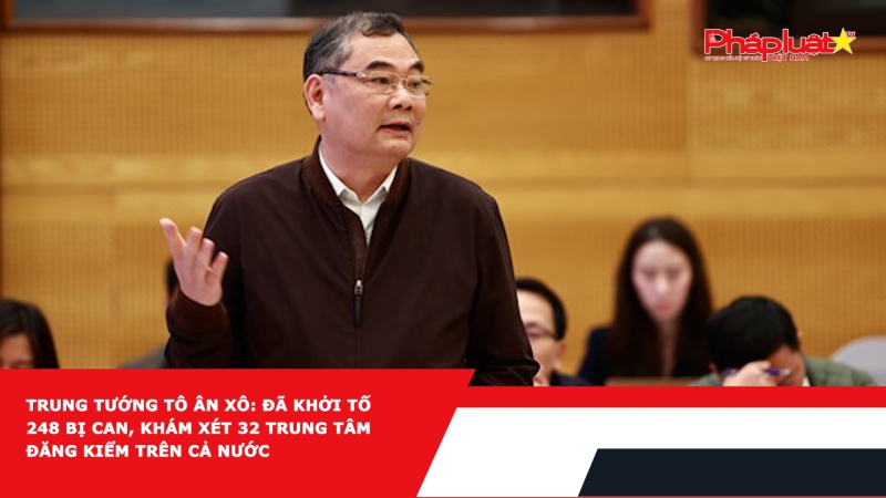 Trung tướng Tô Ân Xô: Đã khởi tố 248 bị can, khám xét 32 trung tâm đăng kiểm trên cả nước