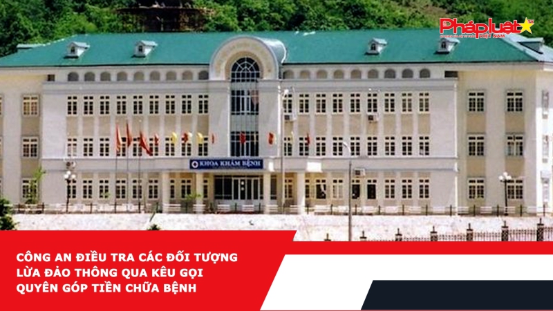 Công an điều tra các đối tượng lừa đảo thông qua kêu gọi quyên góp tiền chữa bệnh