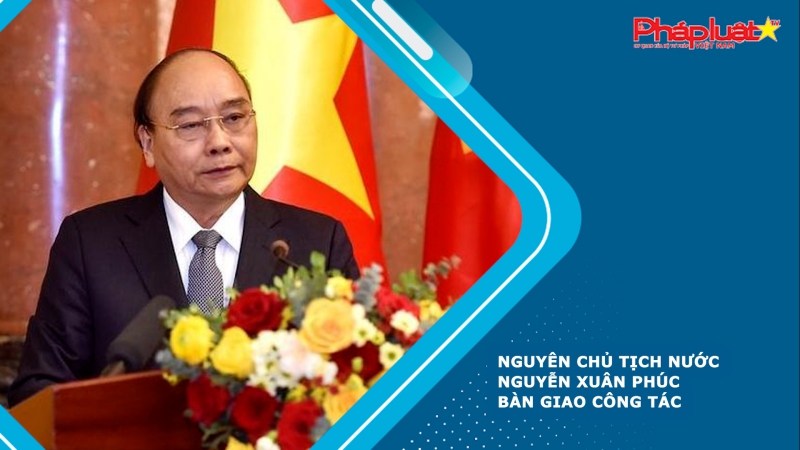 Nguyên Chủ tịch nước Nguyễn Xuân Phúc bàn giao công tác