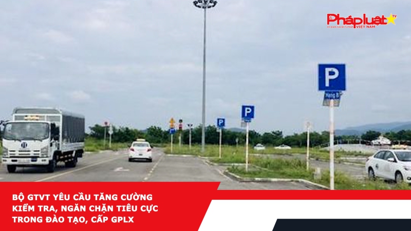 Bộ GTVT yêu cầu tăng cường kiểm tra, ngăn chặn tiêu cực trong đào tạo, cấp GPLX