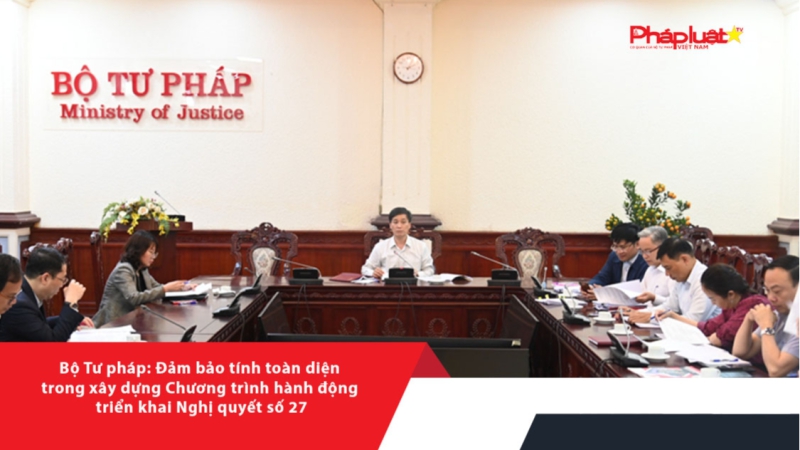Bộ Tư pháp: Đảm bảo tính toàn diện trong xây dựng Chương trình hành động triển khai Nghị quyết số 27