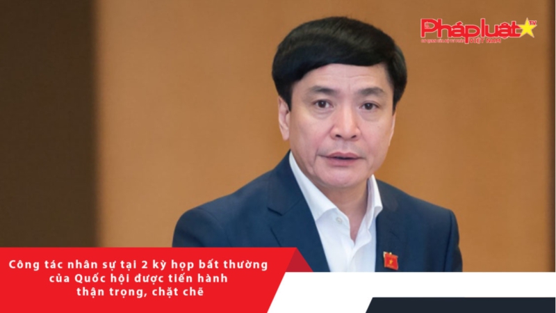 Công tác nhân sự tại 2 kỳ họp bất thường của Quốc hội được tiến hành thận trọng, chặt chẽ