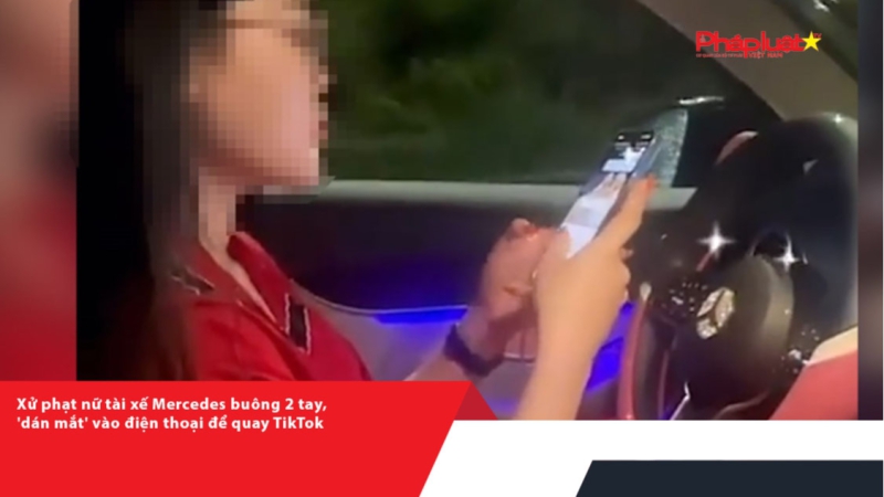 Xử phạt nữ tài xế Mercedes buông 2 tay, 'dán mắt' vào điện thoại để quay TikTok
