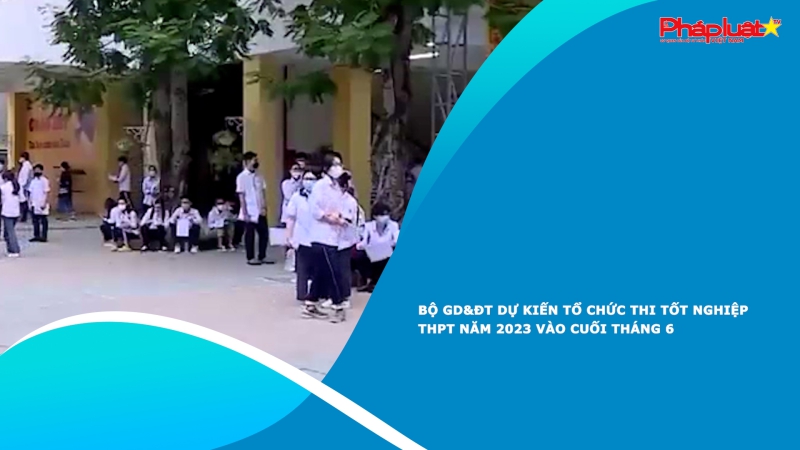 Bộ GD&ĐT dự kiến tổ chức thi tốt nghiệp THPT năm 2023 vào cuối tháng 6