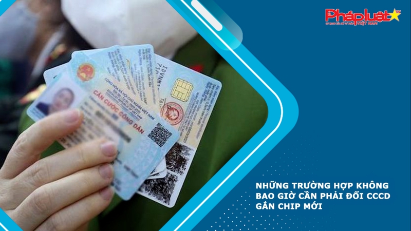 Những trường hợp không bao giờ cần phải đổi CCCD gắn chip mới