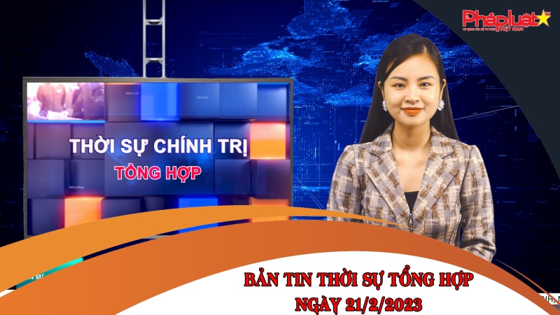 Bản tin thời sự tổng hợp ngày 21/2/2023