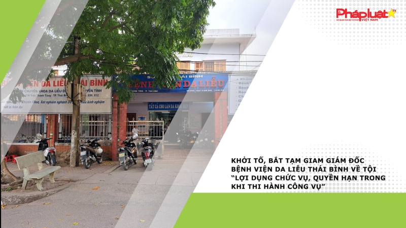 Khởi tố, bắt tạm giam Giám đốc Bệnh viện Da liễu Thái Bình về tội “Lợi dụng chức vụ, quyền hạn trong khi thi hành công vụ”