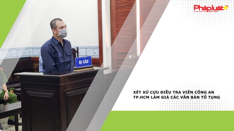 Xét xử cựu điều tra viên Công an TP.HCM làm giả các văn bản tố tụng