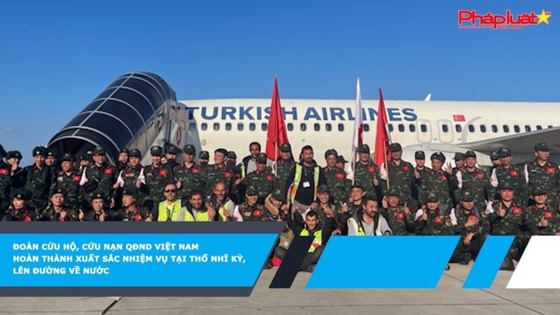 Đoàn cứu hộ, cứu nạn QĐND Việt Nam hoàn thành xuất sắc nhiệm vụ tại Thổ Nhĩ Kỳ, lên đường về nước