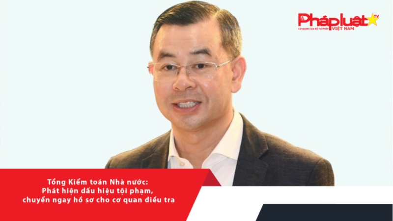 Tổng Kiểm toán Nhà nước: Phát hiện dấu hiệu tội phạm, chuyển ngay hồ sơ cho cơ quan điều tra