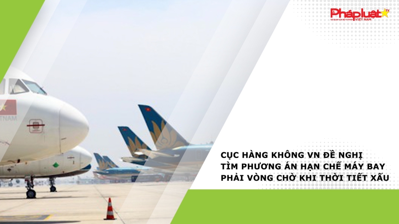 Cục Hàng không VN đề nghị tìm phương án hạn chế máy bay phải vòng chờ khi thời tiết xấu