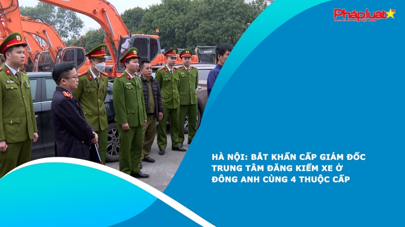 Hà Nội: Bắt khẩn cấp giám đốc trung tâm đăng kiểm xe ở Đông Anh cùng 4 thuộc cấp