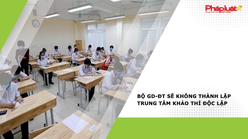Bộ GD-ĐT sẽ không thành lập trung tâm khảo thí độc lập
