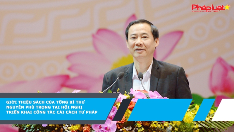 Giới thiệu sách của Tổng Bí thư Nguyễn Phú Trọng tại Hội nghị triển khai công tác cải cách tư pháp