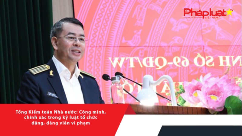 Tổng Kiểm toán Nhà nước: Công minh, chính xác trong kỷ luật tổ chức đảng, đảng viên vi phạm