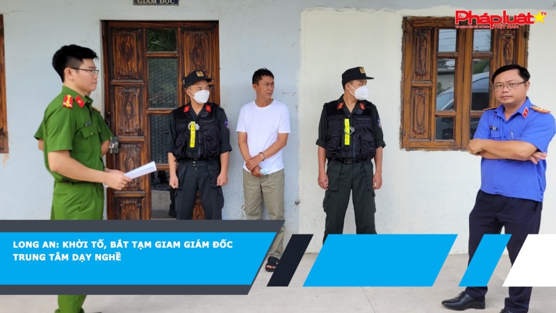 Long An: Khởi tố, bắt tạm giam Giám đốc trung tâm dạy nghề