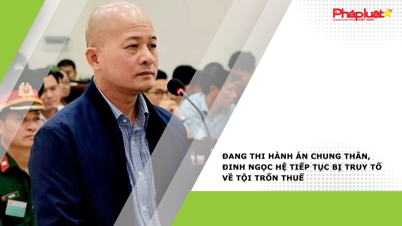 Đang thi hành án chung thân, Đinh Ngọc Hệ tiếp tục bị truy tố về tội trốn thuế