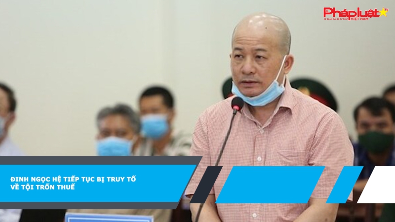 Đinh Ngọc Hệ tiếp tục bị truy tố về tội trốn thuế