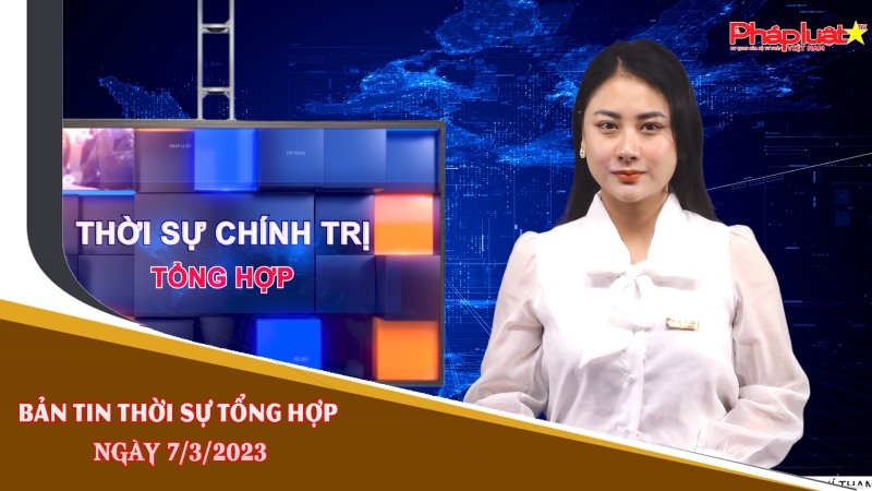 Bản tin thời sự tổng hợp ngày 7/3/2023