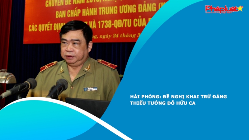 Hải Phòng: Đề nghị khai trừ Đảng Thiếu tướng Đỗ Hữu Ca