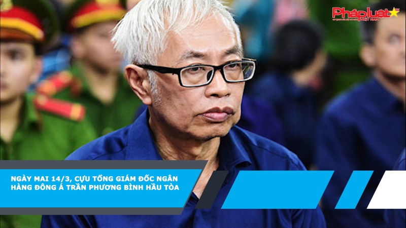 Ngày mai 14/3, Cựu Tổng giám đốc Ngân hàng Đông Á Trần Phương Bình hầu tòa