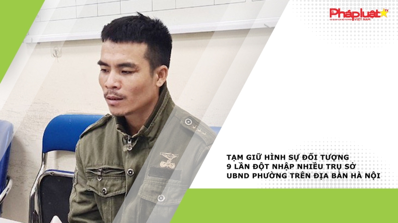 Tạm giữ hình sự đối tượng 9 lần đột nhập nhiều trụ sở UBND phường trên địa bàn Hà Nội