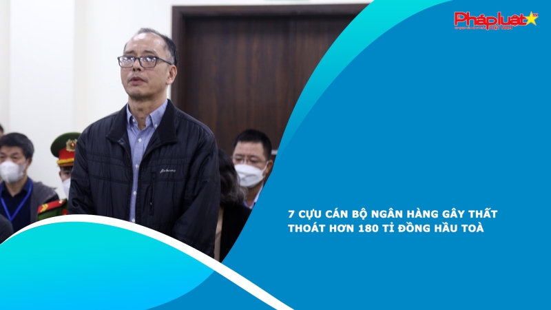 7 cựu cán bộ ngân hàng gây thất thoát hơn 180 tỉ đồng hầu toà